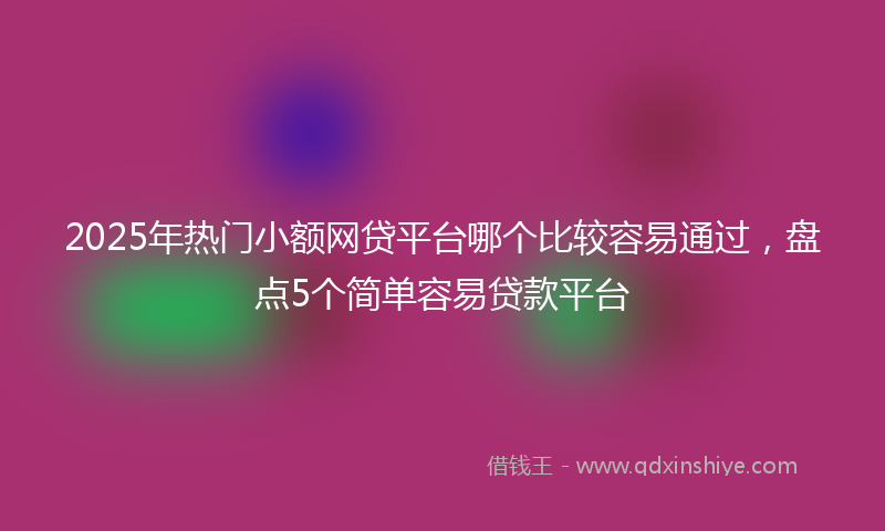 2025年热门小额网贷平台哪个比较容易通过，盘点5个简单容易贷款平台