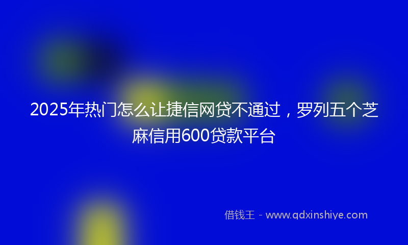 2025年热门怎么让捷信网贷不通过，罗列五个芝麻信用600贷款平台
