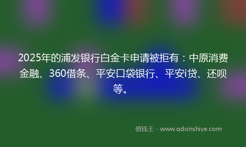 2025年的浦发银行白金卡申请被拒有：中原消费金融、360借条、平安口袋银行、平安i贷、还呗等。