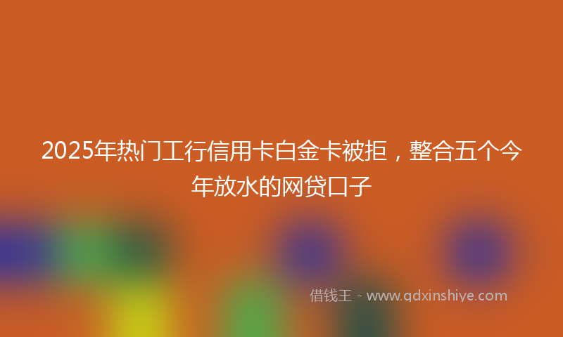 2025年热门工行信用卡白金卡被拒,整合五个今年放水的网贷口子