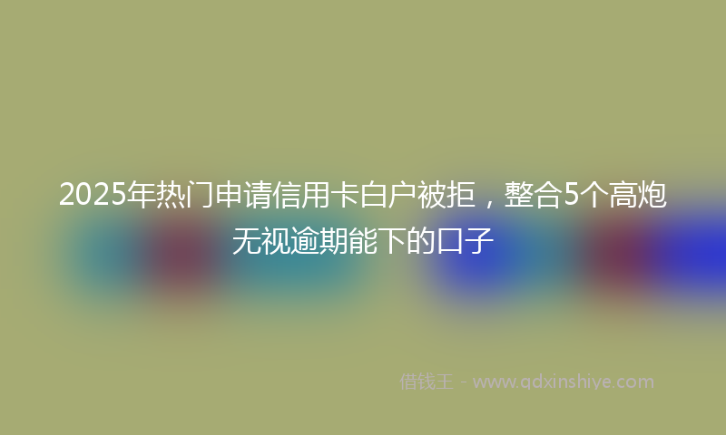 2025年热门申请信用卡白户被拒，整合5个高炮无视逾期能下的口子