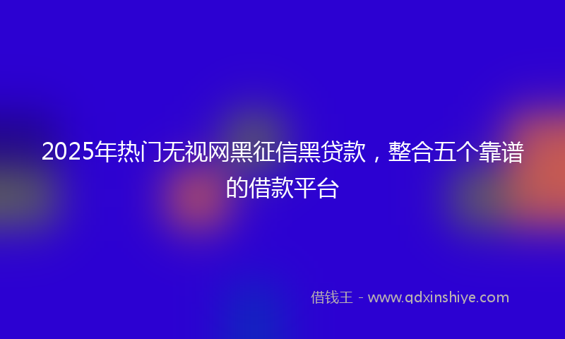 2025年热门无视网黑征信黑贷款，整合五个靠谱的借款平台