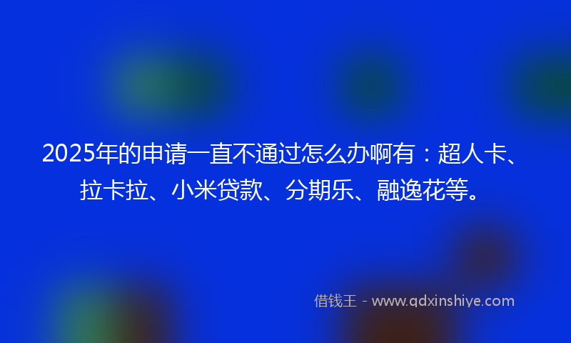 2025年的申请一直不通过怎么办啊有：超人卡、拉卡拉、小米贷款、分期乐、融逸花等。