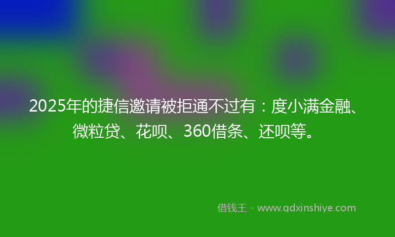 2025年的捷信邀请被拒通不过有：度小满金融、微粒贷、花呗、360借条、还呗等。
