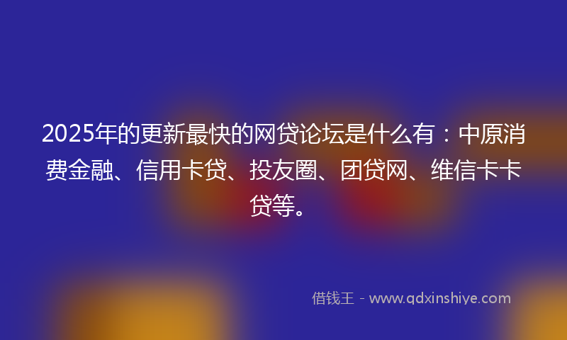 2025年的更新最快的网贷论坛是什么有：中原消费金融、信用卡贷、投友圈、团贷网、维信卡卡贷等。