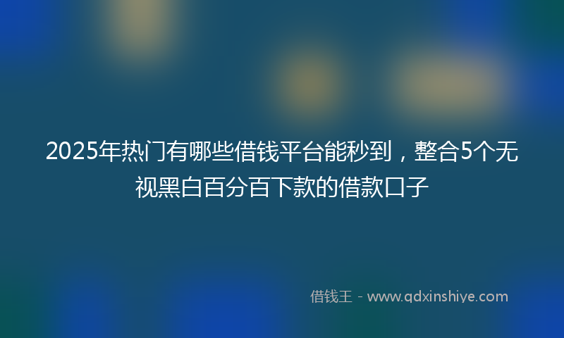 2025年热门有哪些借钱平台能秒到，整合5个无视黑白百分百下款的借款口子