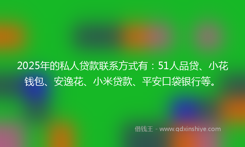 2025年的私人贷款联系方式有：51人品贷、小花钱包、安逸花、小米贷款、平安口袋银行等。