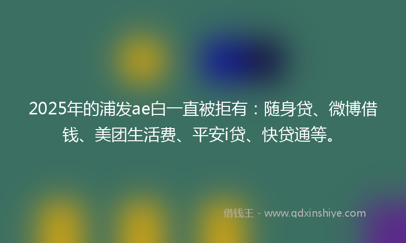 2025年的浦发ae白一直被拒有：随身贷、微博借钱、美团生活费、平安i贷、快贷通等。
