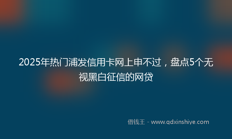 2025年热门浦发信用卡网上申不过，盘点5个无视黑白征信的网贷