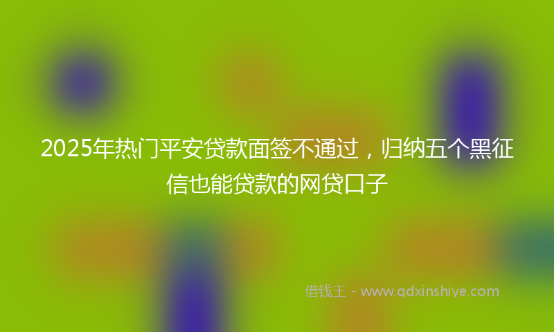 2025年热门平安贷款面签不通过，归纳五个黑征信也能贷款的网贷口子