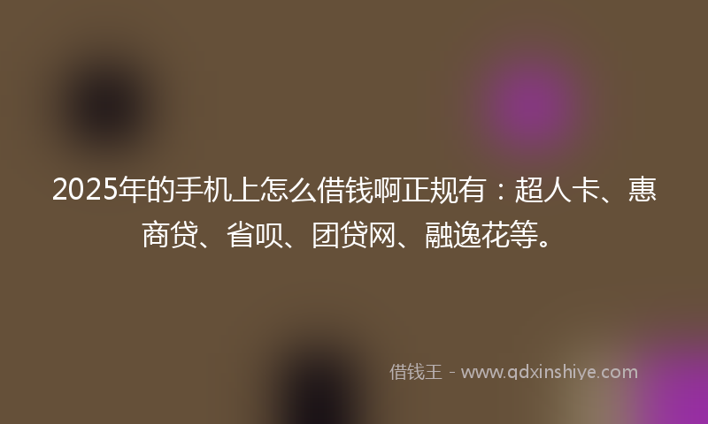 2025年的手机上怎么借钱啊正规有：超人卡、惠商贷、省呗、团贷网、融逸花等。