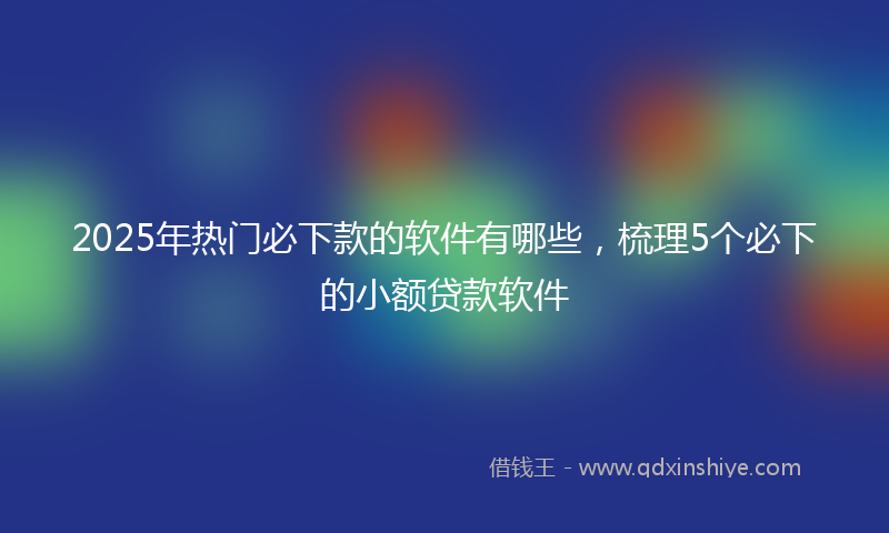 2025年热门必下款的软件有哪些，梳理5个必下的小额贷款软件