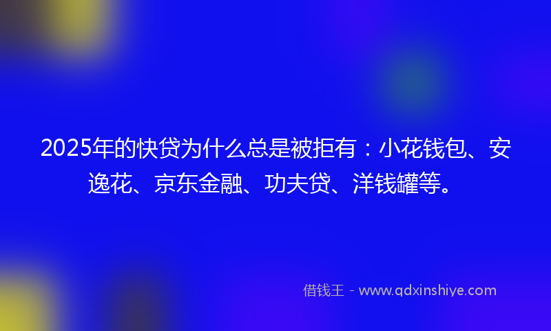 2025年的快贷为什么总是被拒有：小花钱包、安逸花、京东金融、功夫贷、洋钱罐等。