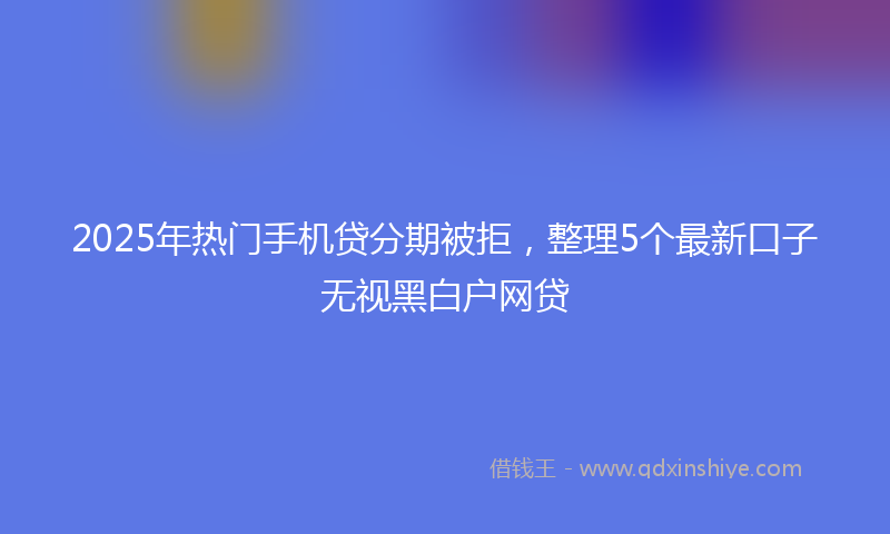 2025年热门手机贷分期被拒，整理5个最新口子无视黑白户网贷
