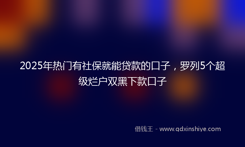 2025年热门有社保就能贷款的口子，罗列5个超级烂户双黑下款口子