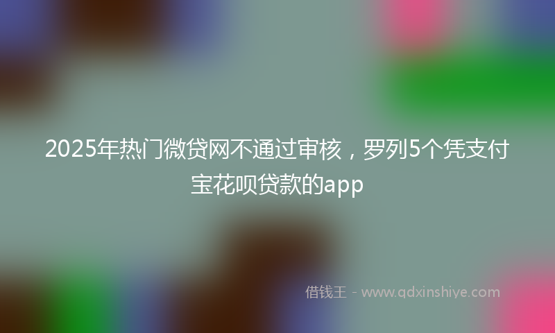2025年热门微贷网不通过审核，罗列5个凭支付宝花呗贷款的app