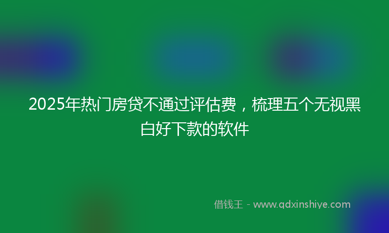 2025年热门房贷不通过评估费，梳理五个无视黑白好下款的软件