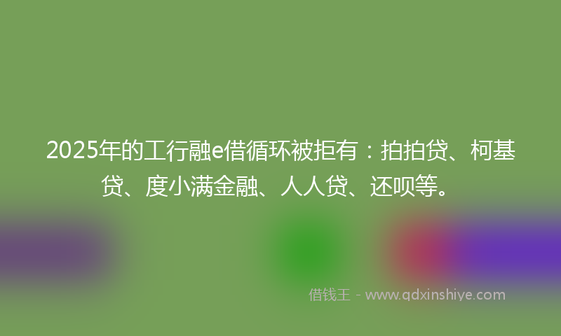 2025年的工行融e借循环被拒有：拍拍贷、柯基贷、度小满金融、人人贷、还呗等。