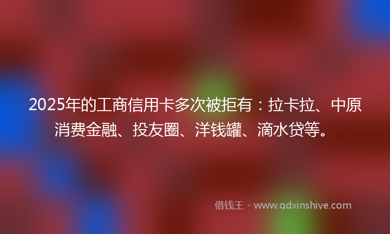 2025年的工商信用卡多次被拒有：拉卡拉、中原消费金融、投友圈、洋钱罐、滴水贷等。