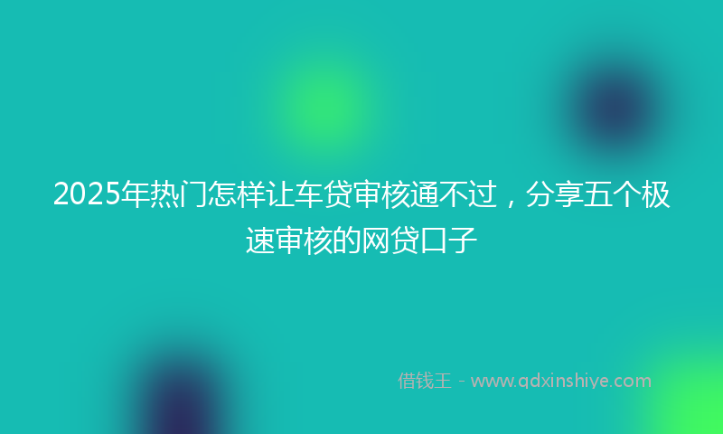 2025年热门怎样让车贷审核通不过，分享五个极速审核的网贷口子