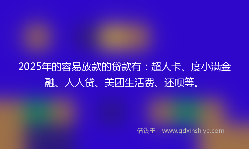 2025年的容易放款的贷款有：超人卡、度小满金融、人人贷、美团生活费、还呗等。