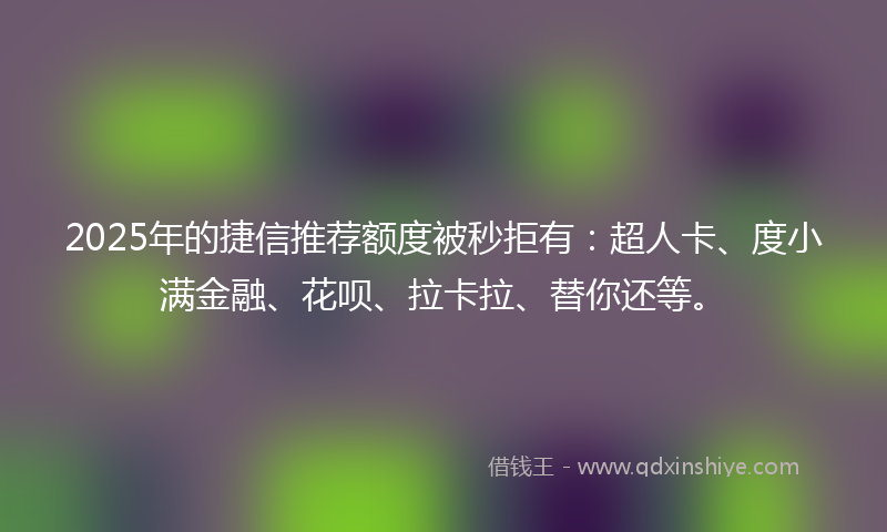 2025年的捷信推荐额度被秒拒有：超人卡、度小满金融、花呗、拉卡拉、替你还等。