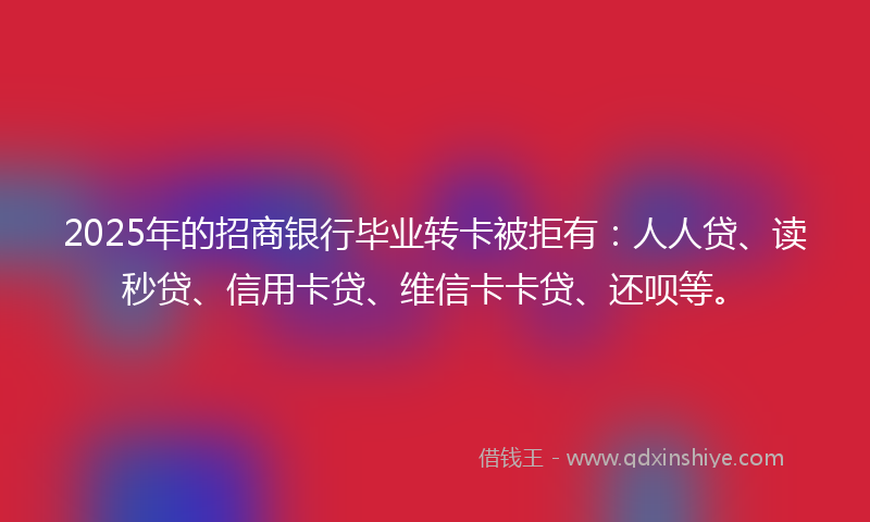 2025年的招商银行毕业转卡被拒有：人人贷、读秒贷、信用卡贷、维信卡卡贷、还呗等。