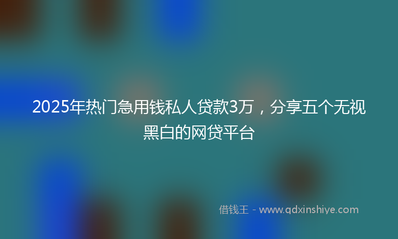 2025年热门急用钱私人贷款3万，分享五个无视黑白的网贷平台