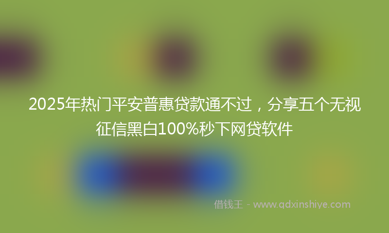 2025年热门平安普惠贷款通不过，分享五个无视征信黑白100%秒下网贷软件