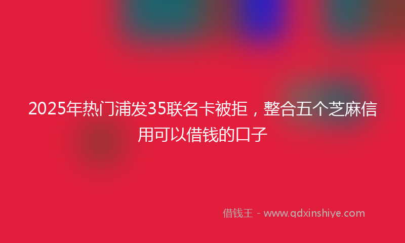 2025年热门浦发35联名卡被拒，整合五个芝麻信用可以借钱的口子
