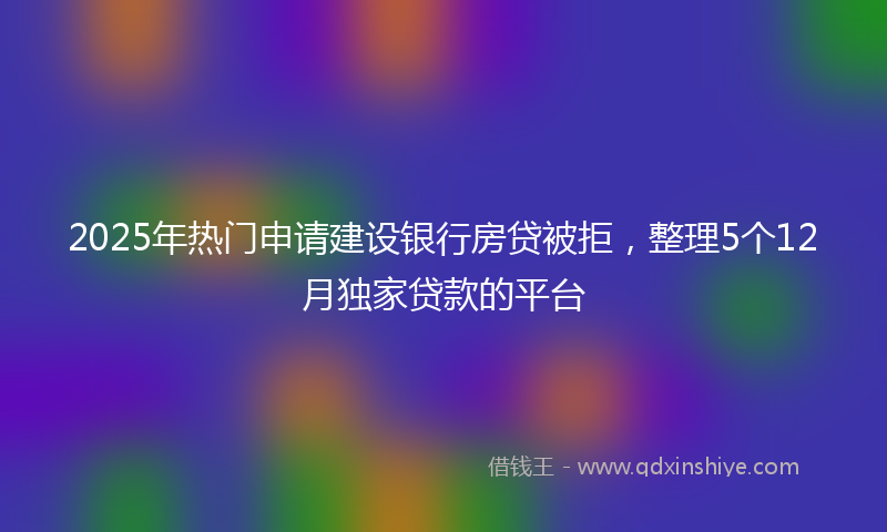 2025年热门申请建设银行房贷被拒，整理5个12月独家贷款的平台