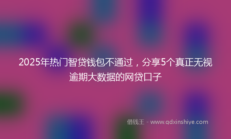 2025年热门智贷钱包不通过，分享5个真正无视逾期大数据的网贷口子
