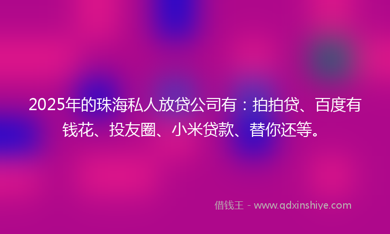 2025年的珠海私人放贷公司有：拍拍贷、百度有钱花、投友圈、小米贷款、替你还等。