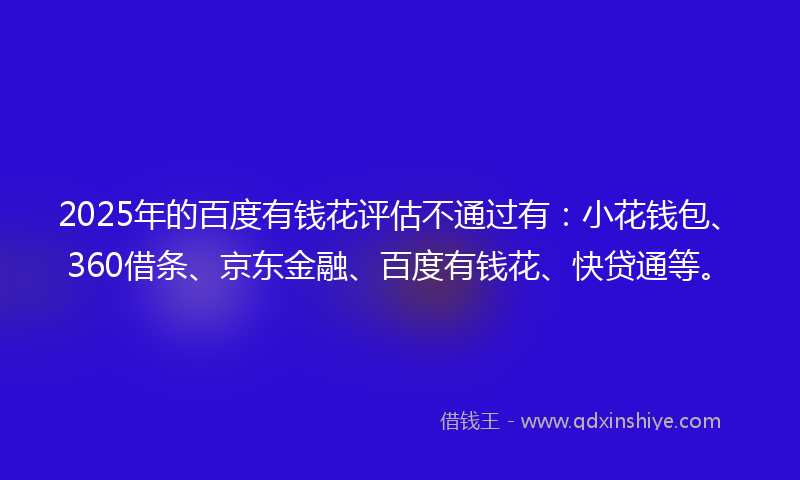 2025年的百度有钱花评估不通过有：小花钱包、360借条、京东金融、百度有钱花、快贷通等。