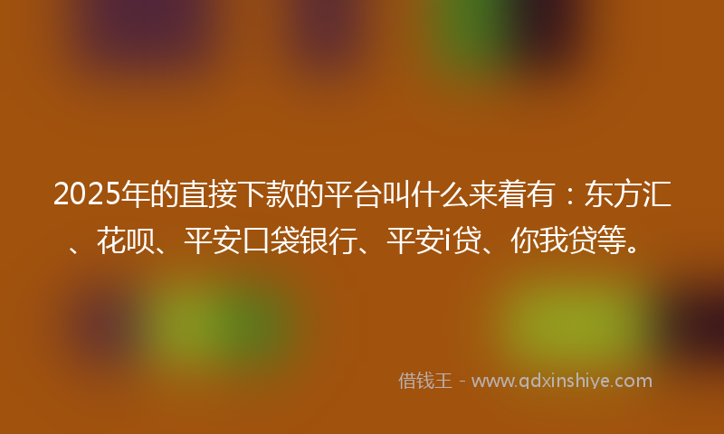 2025年的直接下款的平台叫什么来着有:东方汇、花呗、平安口袋银行、平安i贷、你我贷等。