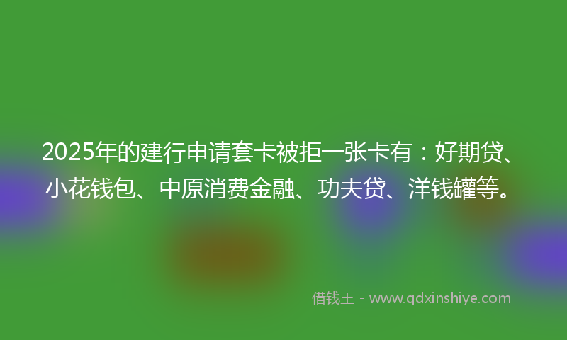 2025年的建行申请套卡被拒一张卡有：好期贷、小花钱包、中原消费金融、功夫贷、洋钱罐等。