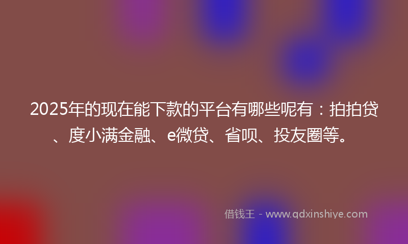2025年的现在能下款的平台有哪些呢有：拍拍贷、度小满金融、e微贷、省呗、投友圈等。