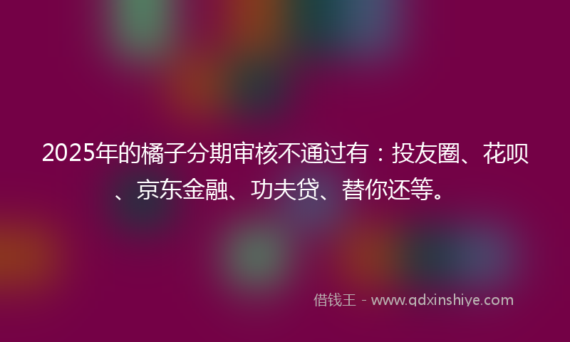 2025年的橘子分期审核不通过有：投友圈、花呗、京东金融、功夫贷、替你还等。