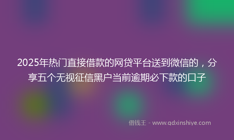 2025年热门直接借款的网贷平台送到微信的，分享五个无视征信黑户当前逾期必下款的口子