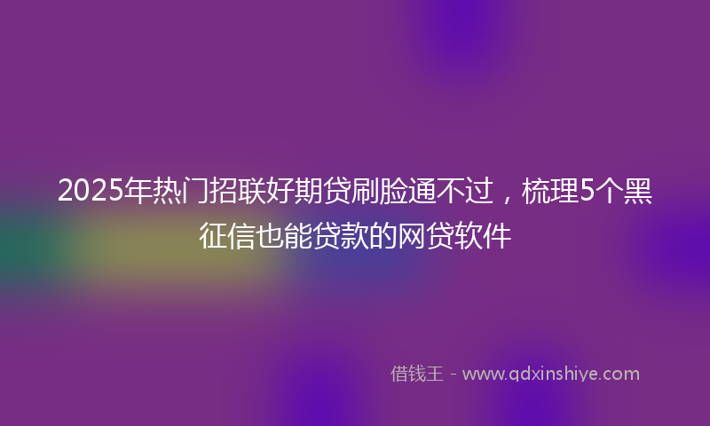2025年热门招联好期贷刷脸通不过，梳理5个黑征信也能贷款的网贷软件