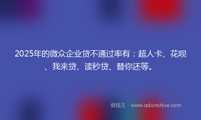 2025年的微众企业贷不通过率有：超人卡、花呗、我来贷、读秒贷、替你还等。