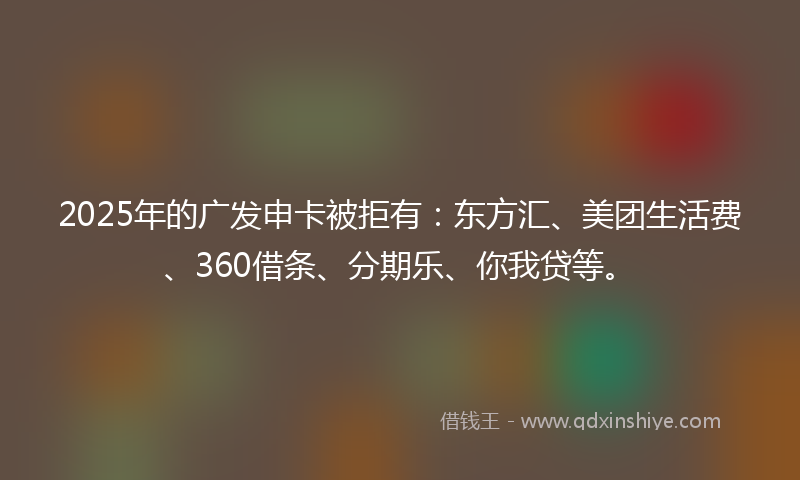2025年的广发申卡被拒有：东方汇、美团生活费、360借条、分期乐、你我贷等。