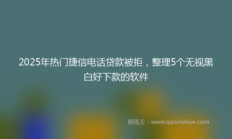 2025年热门捷信电话贷款被拒，整理5个无视黑白好下款的软件
