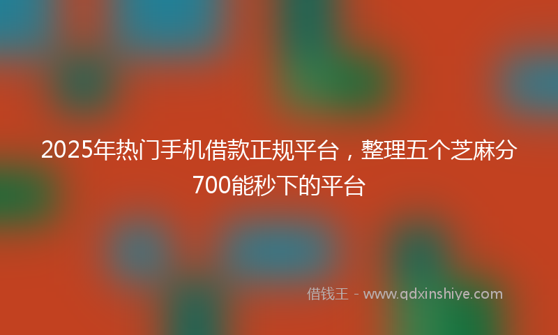 2025年热门手机借款正规平台，整理五个芝麻分700能秒下的平台