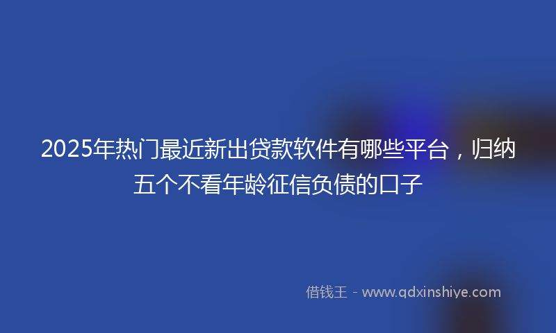 2025年热门最近新出贷款软件有哪些平台，归纳五个不看年龄征信负债的口子