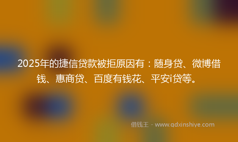 2025年的捷信贷款被拒原因有：随身贷、微博借钱、惠商贷、百度有钱花、平安i贷等。
