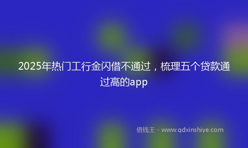 2025年热门工行金闪借不通过，梳理五个贷款通过高的app