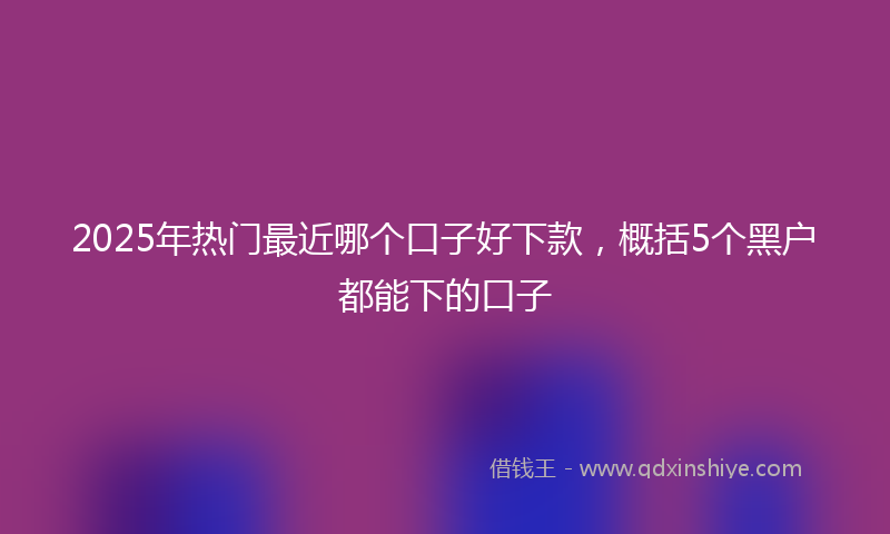 2025年热门最近哪个口子好下款，概括5个黑户都能下的口子