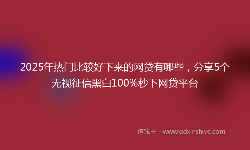 2025年热门比较好下来的网贷有哪些，分享5个无视征信黑白100%秒下网贷平台