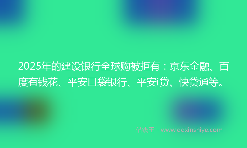 2025年的建设银行全球购被拒有：京东金融、百度有钱花、平安口袋银行、平安i贷、快贷通等。